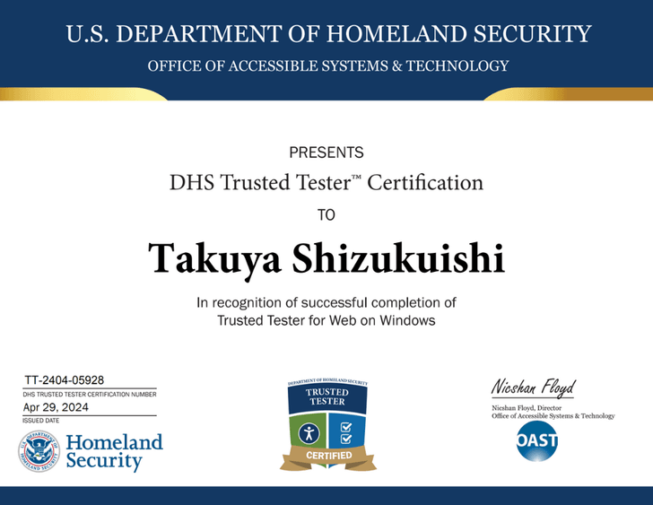 U.S. DEPARTMENT OF HOMELAND SECURITY OFFICE OF ACCESSIBLE SYSTEMS & TECHNOLOGY, PRESENTS DHS Trusted Tester Certification TO Takuya Shizukuishi In recognition of successful completion of Trusted Tester for Web on Windows, DHS TRUSTED TESTER CERTIFICATION NUMBER: TT-2404-05928, ISSUED DATE: Apr 29, 2024, Nicshan Floyd, Director Office of Accessible Systems & Technology